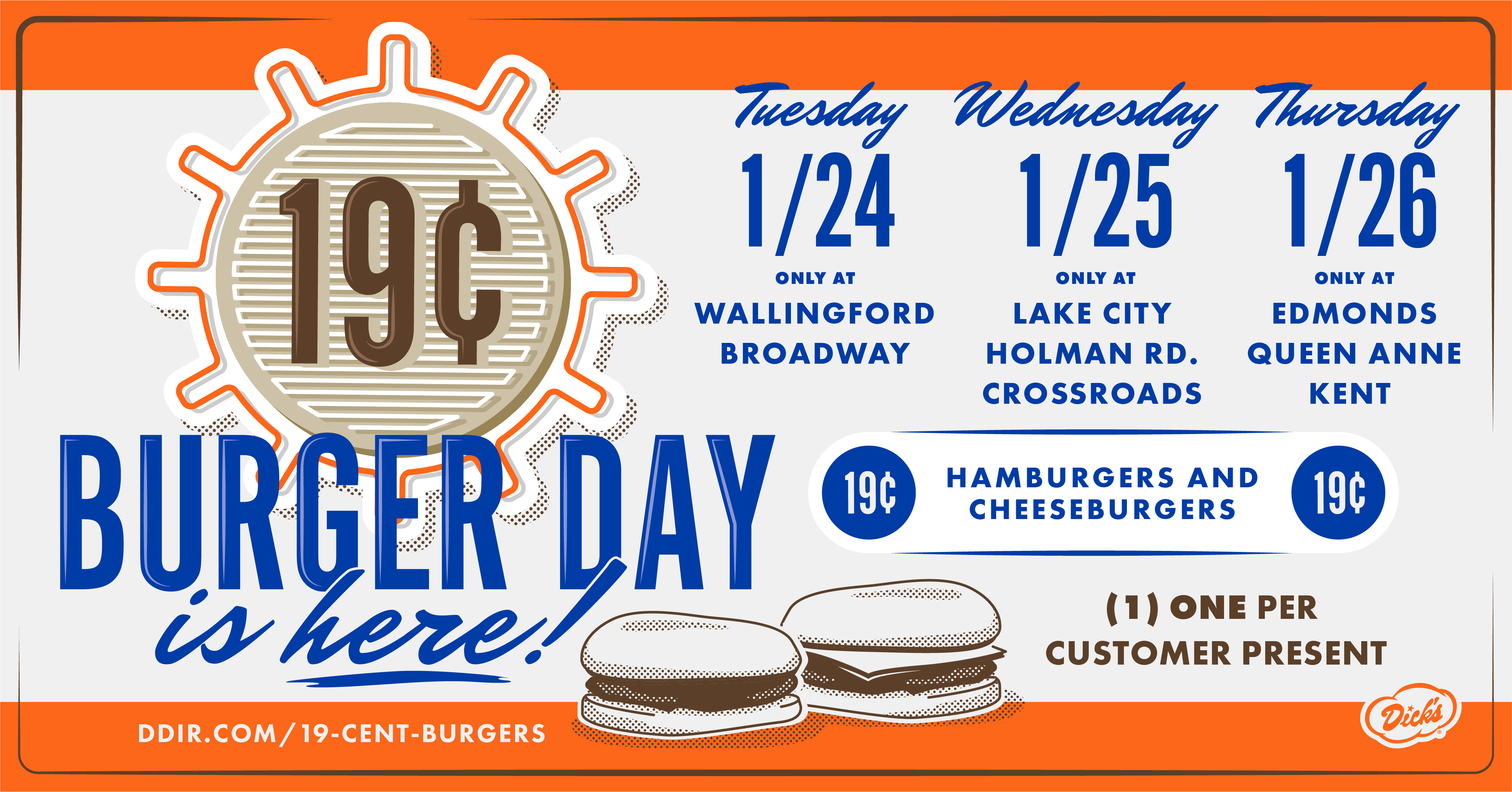 What's your 19¢ day? Tuesday January 24th  Head to our Wallingford or Broadway location for a 19¢ burger. Wednesday January 25th  Head to our Lake City, Holman Road, or Crossroads location. Thursday January 26th  Head to our Edmonds, Queen Anne, or Kent location.